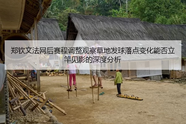 郑钦文法网后赛程调整观察草地发球落点变化能否立竿见影的深度分析
