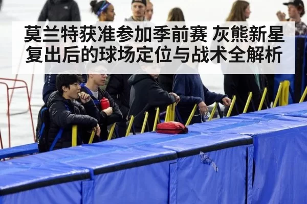 莫兰特获准参加季前赛 灰熊新星复出后的球场定位与战术全解析